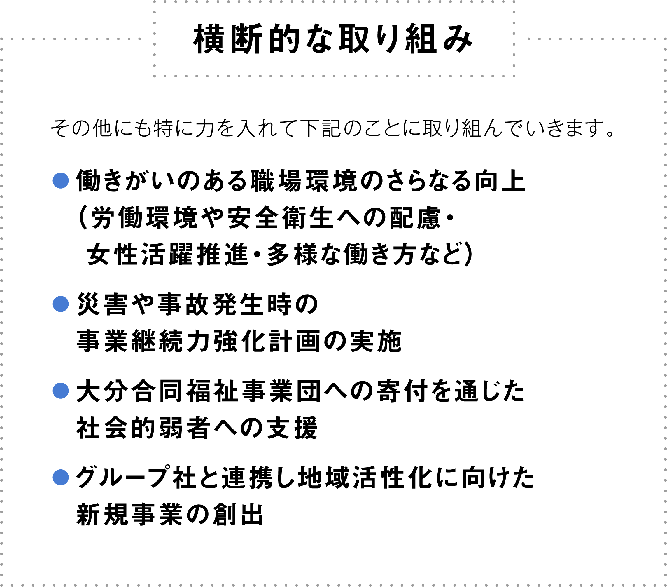 [横断的な取り組み]＊その他にも特に力を入れて下記のことに取り組んでいきます。・働きがいのある職場環境のさらなる向上（労働環境や安全衛生への配慮・女性活躍推進・多様な働き方など）・事業継続力強化計画認定（注）取得に向けた取り組み（注）災害や事故が発生した場合、事業を早期再開できるように策定する行動計画・大分合同福祉事業団への寄付を通じた社会的弱者への支援・グループ社と連携し地域活性化に向けた新規事業の創出